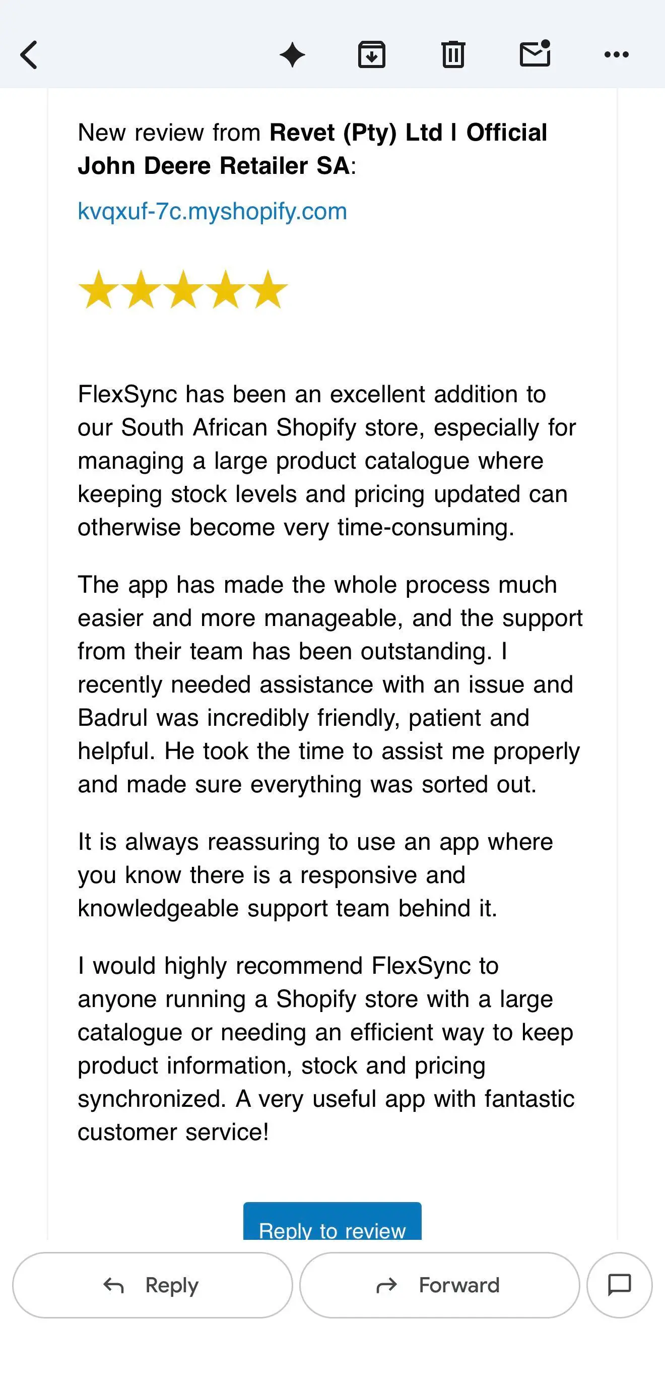 Email from the Shopify App Store: new 5-star review from Revet (Pty) Ltd | Official John Deere Retailer SA for FlexSync, reading 'FlexSync has been an excellent addition to our South African Shopify store, especially for managing a large product catalogue where keeping stock levels and pricing updated can otherwise become very time-consuming. The app has made the whole process much easier and more manageable, and the support from their team has been outstanding. I recently needed assistance with an issue and Badrul was incredibly friendly, patient and helpful. He took the time to assist me properly and made sure everything was sorted out. It is always reassuring to use an app where you know there is a responsive and knowledgeable support team behind it. I would highly recommend FlexSync to anyone running a Shopify store with a large catalogue or needing an efficient way to keep product information, stock and pricing synchronized. A very useful app with fantastic customer service!'